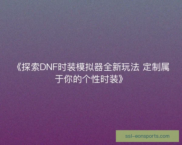 《探索DNF时装模拟器全新玩法 定制属于你的个性时装》