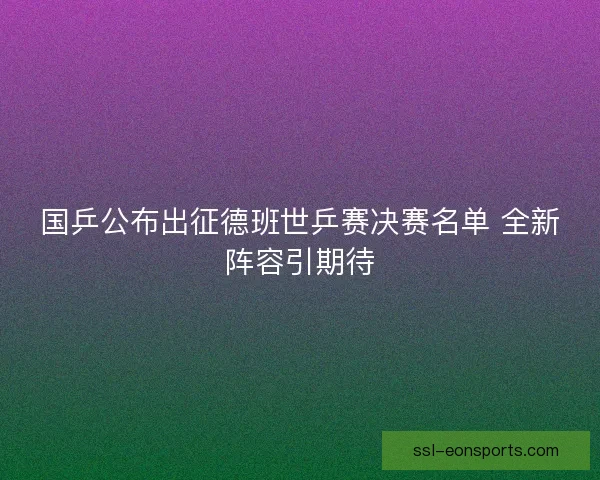 国乒公布出征德班世乒赛决赛名单 全新阵容引期待
